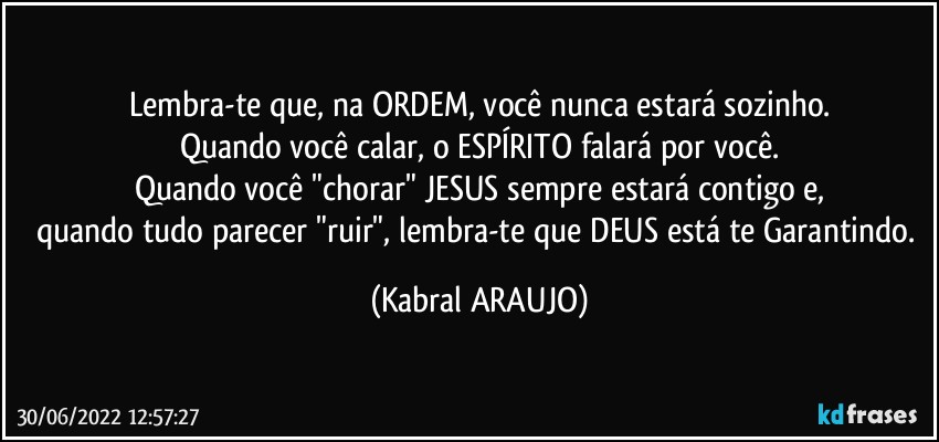 Lembra-te que, na ORDEM, você nunca estará sozinho.
Quando você calar, o ESPÍRITO falará por você.
Quando você "chorar"  JESUS sempre estará contigo e,
quando tudo parecer "ruir", lembra-te que DEUS está te Garantindo. (KABRAL ARAUJO)