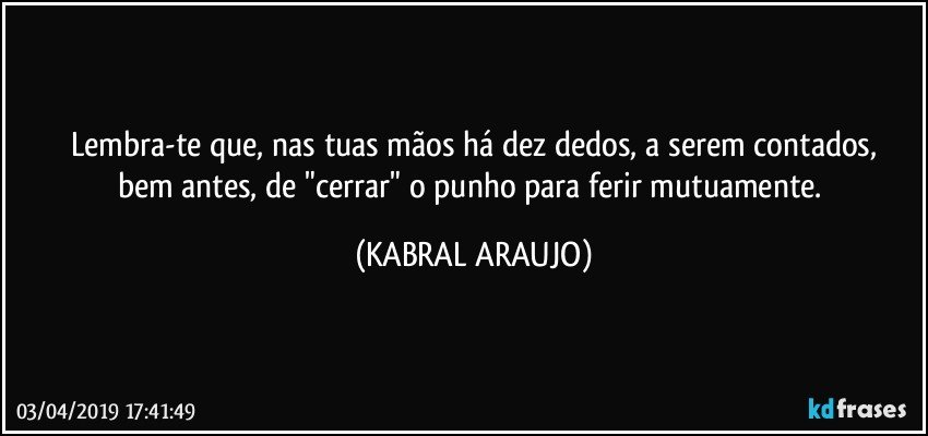 Lembra-te que, nas tuas mãos há dez dedos, a serem contados,
bem antes, de "cerrar" o punho para ferir mutuamente. (KABRAL ARAUJO)