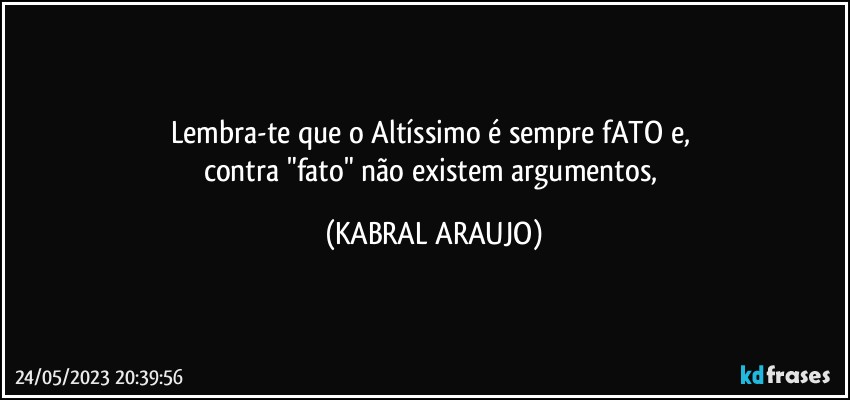 Lembra-te que o Altíssimo é sempre fATO e, 
contra "fato" não existem argumentos, (KABRAL ARAUJO)