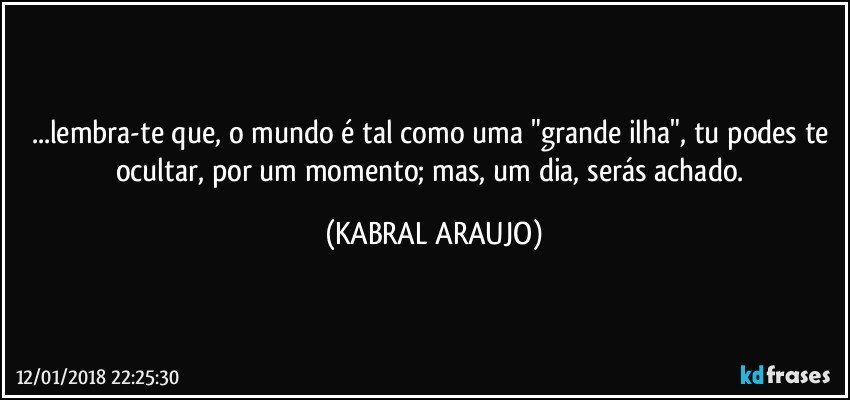 ...lembra-te que, o mundo é tal como uma "grande ilha", tu podes te ocultar, por um momento; mas, um dia, serás achado. (KABRAL ARAUJO)