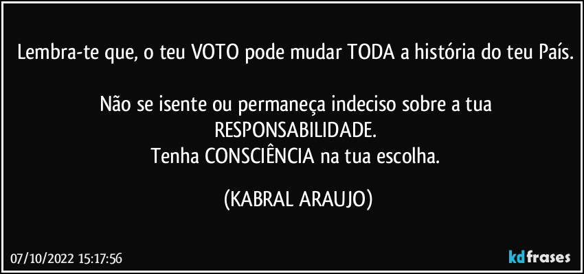 Lembra-te que, o teu VOTO pode mudar TODA a história do teu País. 
Não se isente ou permaneça indeciso sobre a tua RESPONSABILIDADE. 
Tenha CONSCIÊNCIA na tua escolha. (KABRAL ARAUJO)