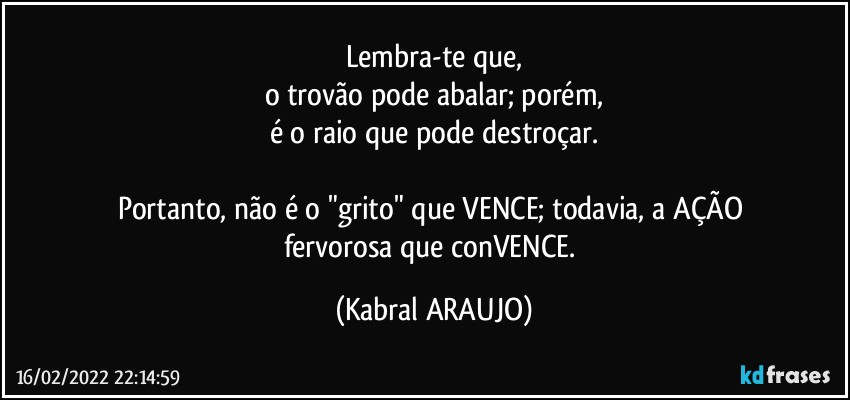 Lembra-te que,
o trovão pode abalar; porém,
é o raio que pode destroçar.

Portanto, não é o "grito" que VENCE; todavia, a AÇÃO 
fervorosa que conVENCE. (KABRAL ARAUJO)