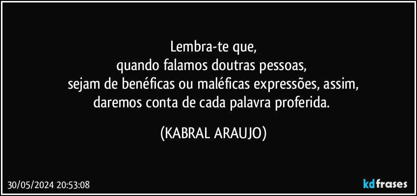 Lembra-te que,
quando falamos doutras pessoas, 
sejam de benéficas ou maléficas expressões, assim,
daremos conta de cada palavra proferida. (KABRAL ARAUJO)