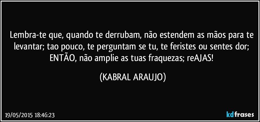 Lembra-te que, quando te derrubam, não estendem as mãos para te levantar; tao pouco, te perguntam se tu, te feristes ou sentes dor; ENTÃO, não amplie as tuas fraquezas; reAJAS! (KABRAL ARAUJO)