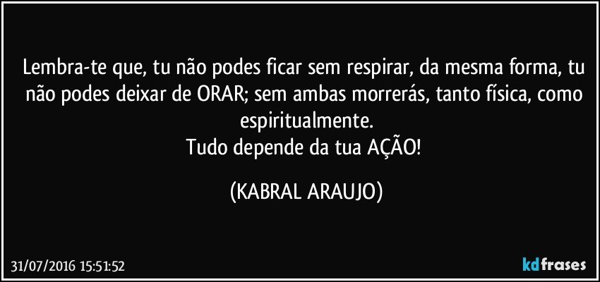 Lembra-te que, tu não podes ficar sem respirar, da mesma forma, tu não podes deixar de ORAR; sem ambas morrerás, tanto física, como espiritualmente.
Tudo depende da tua AÇÃO! (KABRAL ARAUJO)