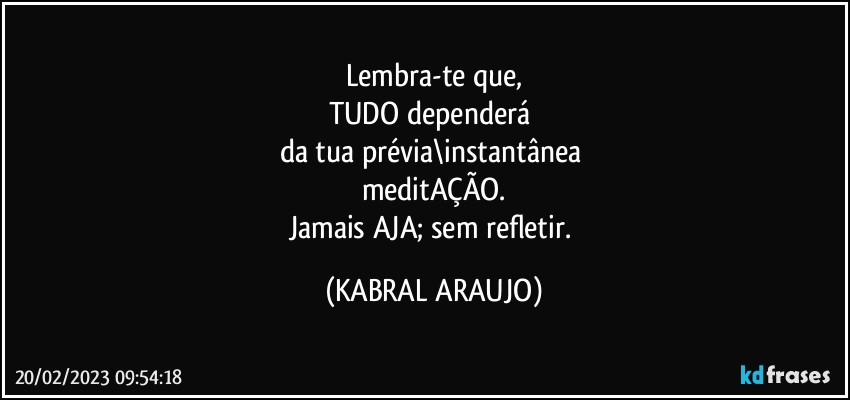 Lembra-te que,
TUDO dependerá 
da tua prévia\instantânea 
meditAÇÃO.
Jamais AJA; sem refletir. (KABRAL ARAUJO)