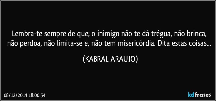 Lembra-te sempre de que; o inimigo não te dá trégua, não brinca, não perdoa, não limita-se e, não tem misericórdia. Dita estas coisas... (KABRAL ARAUJO)