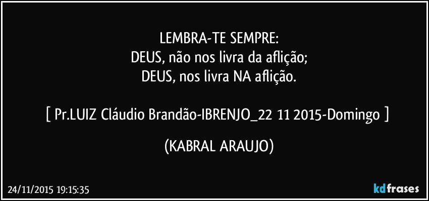 LEMBRA-TE SEMPRE:
DEUS, não nos livra da aflição;
DEUS, nos livra NA aflição.

[ Pr.LUIZ Cláudio Brandão-IBRENJO_22/11/2015-Domingo ] (KABRAL ARAUJO)