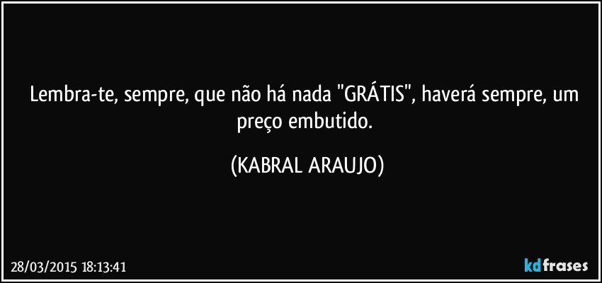 Lembra-te, sempre, que não há nada "GRÁTIS", haverá sempre, um preço embutido. (KABRAL ARAUJO)