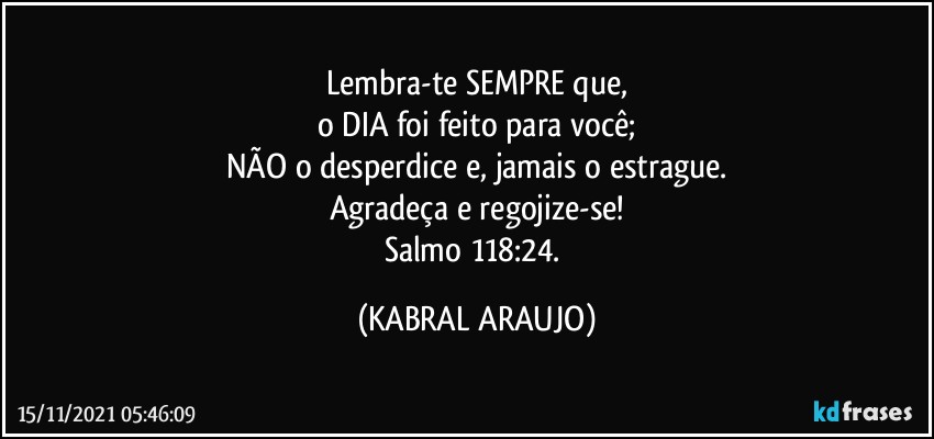 Lembra-te SEMPRE que,
o DIA foi feito para você;
NÃO o desperdice e, jamais o estrague.
Agradeça e regojize-se!
Salmo 118:24. (KABRAL ARAUJO)