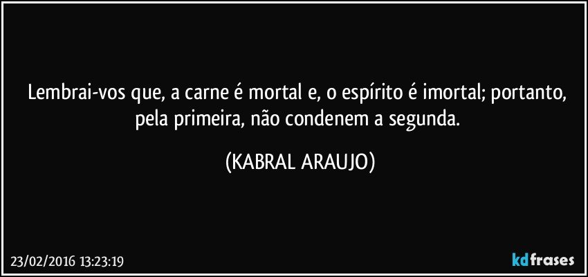 Lembrai-vos que, a carne é mortal e, o espírito é imortal; portanto, pela primeira, não condenem a segunda. (KABRAL ARAUJO)