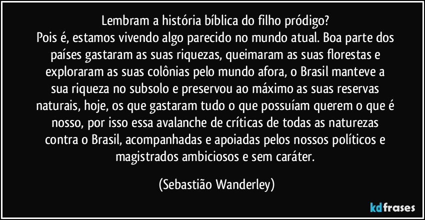 Lembram a história bíblica do filho pródigo? 
Pois é, estamos vivendo algo parecido no mundo atual. Boa parte dos países gastaram as suas riquezas, queimaram as suas florestas e exploraram as suas colônias pelo mundo afora, o Brasil manteve a sua riqueza no subsolo e preservou ao máximo as suas reservas naturais, hoje, os que gastaram tudo o que possuíam querem o que é nosso, por isso essa avalanche de críticas de todas as naturezas contra o Brasil, acompanhadas e apoiadas pelos nossos políticos e magistrados ambiciosos e sem caráter. (Sebastião Wanderley)
