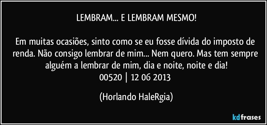 LEMBRAM... E LEMBRAM MESMO!

Em muitas ocasiões, sinto como se eu fosse dívida do imposto de renda. Não consigo lembrar de mim... Nem quero. Mas tem sempre alguém a lembrar de mim, dia e noite, noite e dia!
00520 | 12/06/2013 (Horlando HaleRgia)