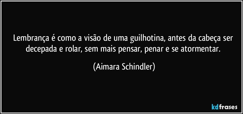 Lembrança é como a visão de uma guilhotina, antes da cabeça ser decepada e rolar, sem mais pensar, penar e se atormentar. (Aimara Schindler)