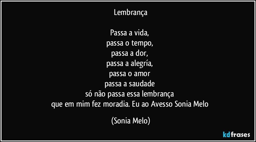 Lembrança

Passa a vida, 
passa o tempo, 
passa a dor, 
passa a alegría, 
passa o amor 
passa a saudade 
só não passa essa lembrança 
que em mim fez moradia.  Eu ao Avesso Sonia Melo (Sonia Melo)