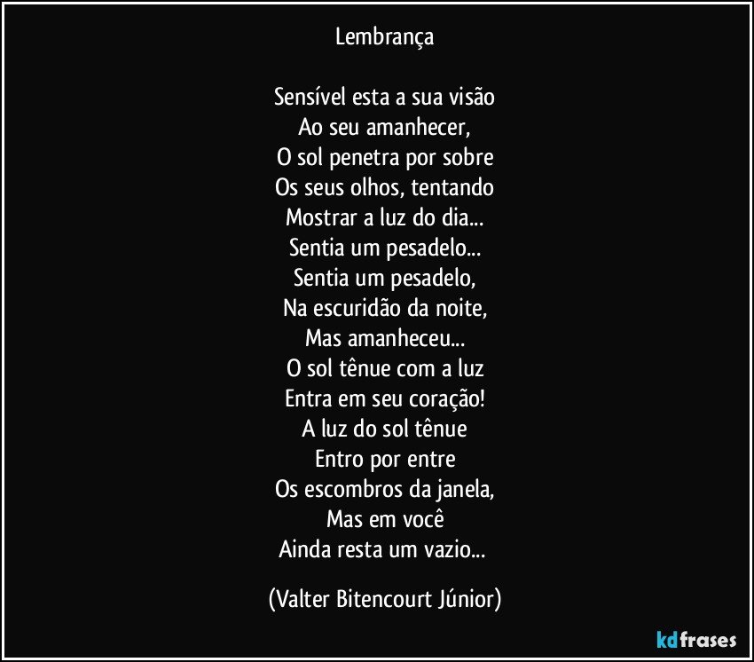 Lembrança

Sensível esta a sua visão
Ao seu amanhecer,
O sol penetra por sobre
Os seus olhos, tentando
Mostrar a luz do dia...
Sentia um pesadelo...
Sentia um pesadelo,
Na escuridão da noite,
Mas amanheceu...
O sol tênue com a luz
Entra em seu coração!
A luz do sol tênue
Entro por entre
Os escombros da janela,
Mas em você
Ainda resta um vazio... (Valter Bitencourt Júnior)