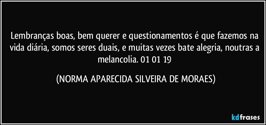 Lembranças boas, bem querer e questionamentos é que fazemos na vida diária, somos seres duais, e muitas vezes bate alegria, noutras a melancolia. 01/01/19 (NORMA APARECIDA SILVEIRA DE MORAES)