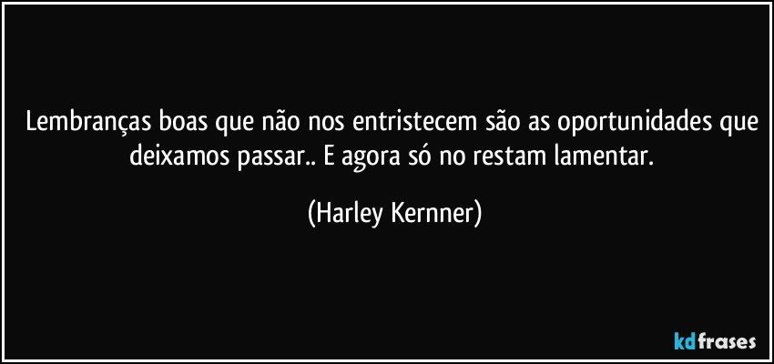 Lembranças boas que não nos entristecem são as oportunidades que deixamos passar.. E agora só no restam lamentar. (Harley Kernner)