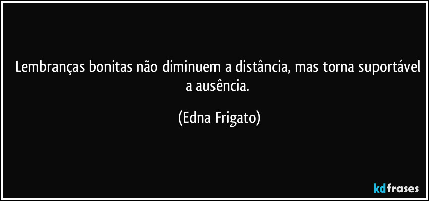 Lembranças bonitas não diminuem a distância, mas torna suportável a ausência. (Edna Frigato)