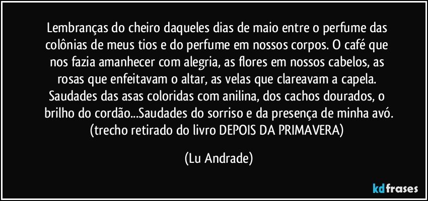 Lembranças do cheiro daqueles dias de maio entre o perfume das colônias de meus tios e do perfume em nossos corpos. O café que nos fazia amanhecer com alegria, as flores em nossos cabelos, as rosas que enfeitavam o altar, as velas que clareavam a capela. Saudades das asas coloridas com anilina, dos cachos dourados, o brilho do cordão...Saudades do sorriso e da presença de minha avó.
(trecho retirado do livro DEPOIS DA PRIMAVERA) (Lu Andrade)