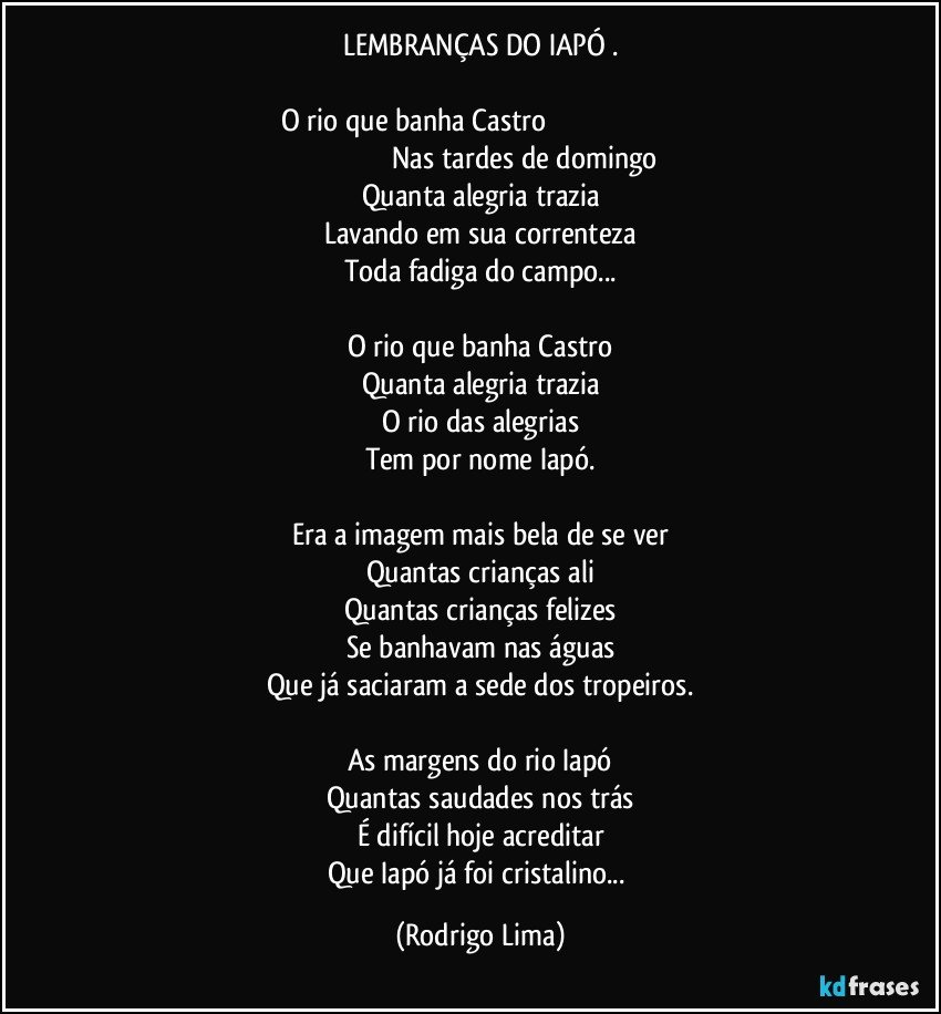 LEMBRANÇAS DO IAPÓ .

O rio que banha Castro                                                                                                                     Nas tardes de domingo
Quanta alegria trazia
Lavando em sua correnteza
Toda fadiga do campo...

O rio que banha Castro
Quanta alegria trazia
O rio das alegrias
Tem por nome Iapó.

Era a imagem mais bela de se ver
Quantas crianças ali
Quantas crianças felizes
Se banhavam nas águas
Que já saciaram a sede dos tropeiros.

As margens do rio Iapó
Quantas saudades nos trás
É difícil hoje acreditar
Que Iapó já foi cristalino... (Rodrigo Lima)