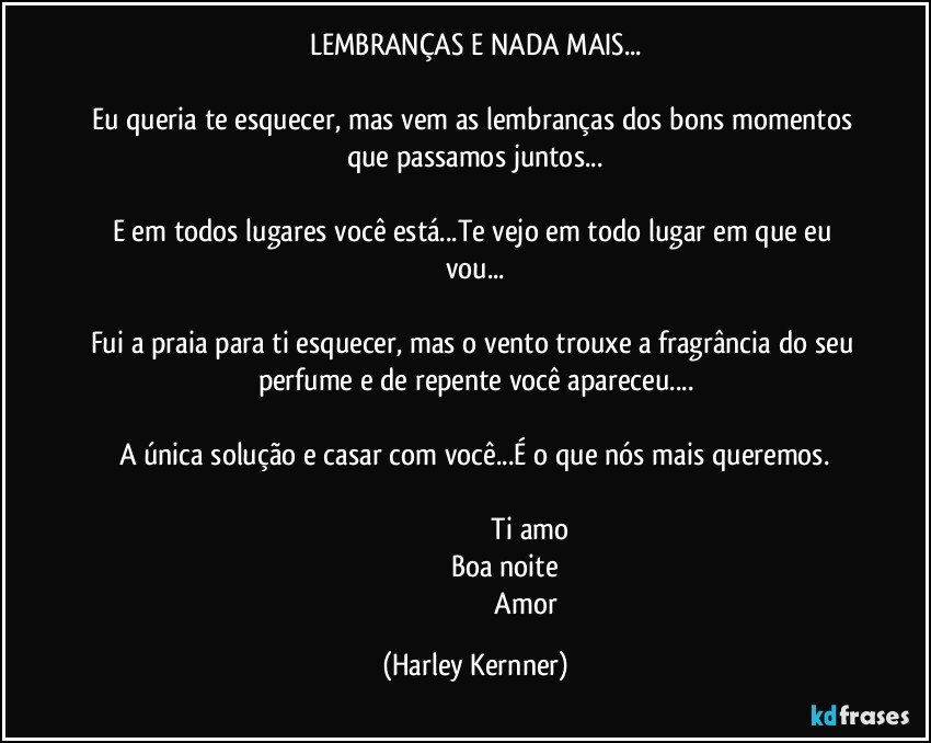 LEMBRANÇAS E NADA MAIS...

Eu queria te esquecer, mas vem as lembranças dos bons momentos que passamos juntos...

E em todos lugares você está...Te vejo em todo lugar em que eu vou...

Fui a praia para ti esquecer, mas o vento trouxe a fragrância do seu perfume e de repente você apareceu...

A única solução e casar com você...É o que nós mais queremos.
                                                         
                                                         Ti amo
                                                       Boa noite                       
                                                          Amor (Harley Kernner)