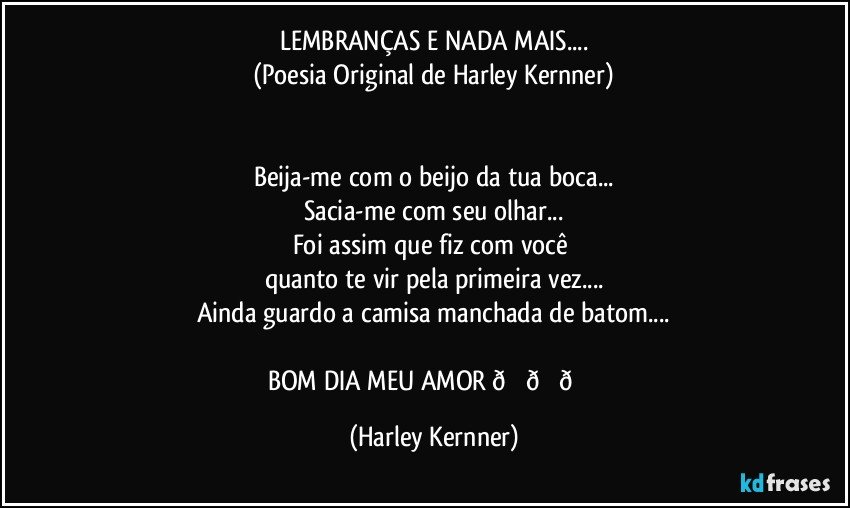 LEMBRANÇAS E NADA MAIS...
(Poesia Original de Harley Kernner)


Beija-me com o beijo da tua boca...
Sacia-me com seu olhar...
Foi assim que fiz com você 
quanto te vir pela primeira vez...
Ainda guardo a camisa manchada de batom.. (Harley Kernner)