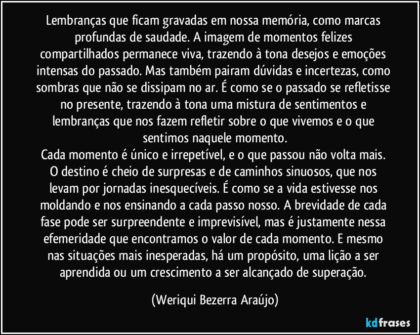 Lembranças que ficam gravadas em nossa memória, como marcas profundas de saudade. A imagem de momentos felizes compartilhados permanece viva, trazendo à tona desejos e emoções intensas do passado. Mas também pairam dúvidas e incertezas, como sombras que não se dissipam no ar. É como se o passado se refletisse no presente, trazendo à tona uma mistura de sentimentos e lembranças que nos fazem refletir sobre o que vivemos e o que sentimos naquele momento.
Cada momento é único e irrepetível, e o que passou não volta mais. O destino é cheio de surpresas e de caminhos sinuosos, que nos levam por jornadas inesquecíveis. É como se a vida estivesse nos moldando e nos ensinando a cada passo nosso. A brevidade de cada fase pode ser surpreendente e imprevisível, mas é justamente nessa efemeridade que encontramos o valor de cada momento. E mesmo nas situações mais inesperadas, há um propósito, uma lição a ser aprendida ou um crescimento a ser alcançado de superação. (Weriqui Bezerra Araújo)