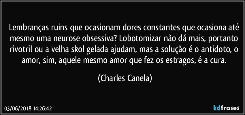 Lembranças ruins que ocasionam dores constantes que ocasiona até mesmo uma neurose obsessiva? Lobotomizar não dá mais, portanto rivotril ou a velha skol gelada ajudam, mas a solução é o antídoto, o amor, sim, aquele mesmo amor que fez os estragos, é a cura. (Charles Canela)