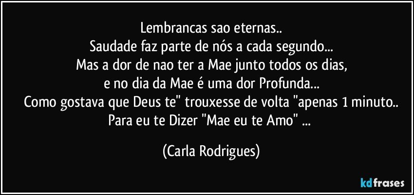 Lembrancas sao eternas..
Saudade faz parte de nós a cada segundo...
Mas a dor de nao ter a Mae junto todos os dias,
e no dia da Mae é uma dor Profunda...
Como gostava que Deus te" trouxesse de volta "apenas 1 minuto..
Para eu te Dizer "Mae eu te Amo" ... (Carla Rodrigues)