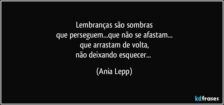 Lembranças são sombras
que perseguem...que não se afastam...
que arrastam de volta,
não deixando esquecer... (Ania Lepp)