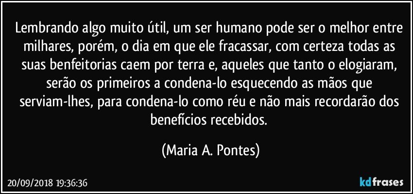 Lembrando algo muito útil, um ser humano pode ser o melhor entre milhares, porém, o dia em que ele fracassar, com certeza todas as suas benfeitorias caem por terra e, aqueles que tanto o elogiaram, serão os primeiros a condena-lo esquecendo as mãos que serviam-lhes, para condena-lo como réu e não mais recordarão dos benefícios recebidos. (Maria A. Pontes)