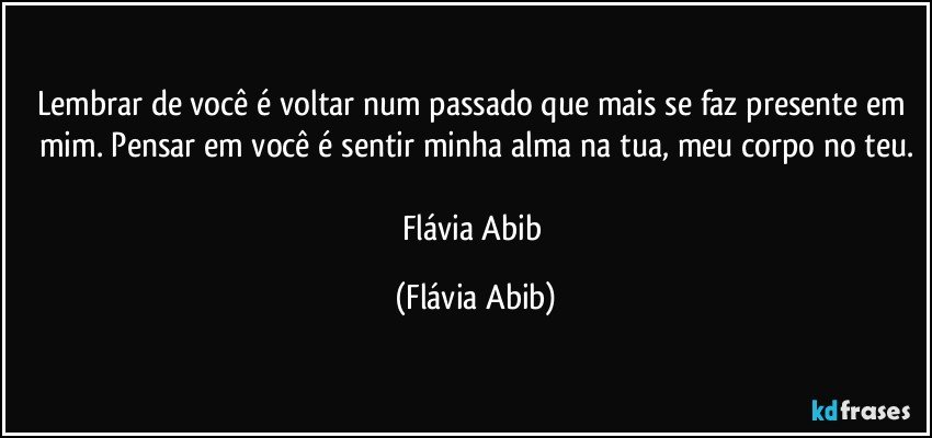 Lembrar de você é voltar num passado que mais se faz presente em mim. Pensar em você é sentir minha alma na tua, meu corpo no teu.

Flávia Abib (Flávia Abib)