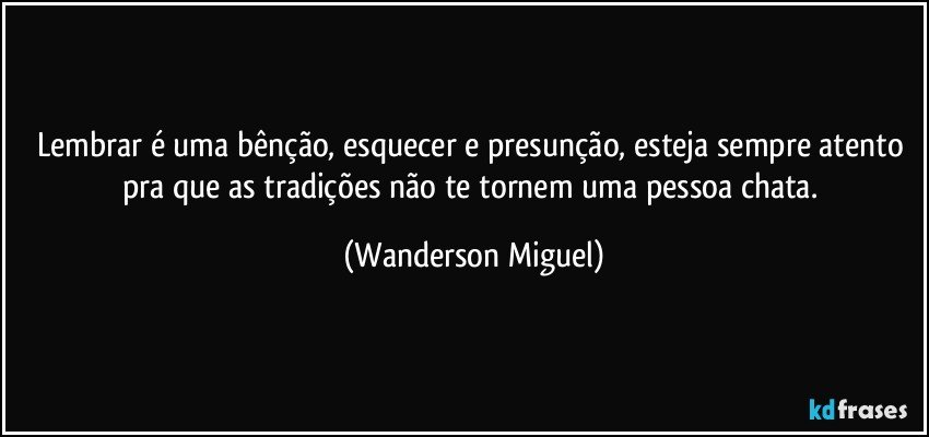 Lembrar é uma bênção, esquecer e presunção, esteja sempre atento pra que as tradições não te tornem uma pessoa chata. (Wanderson Miguel)