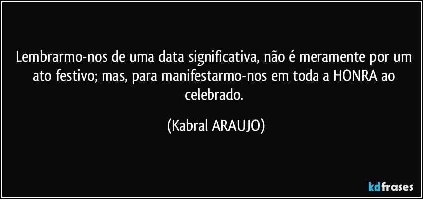 Lembrarmo-nos de uma data significativa, não é meramente por um ato festivo; mas, para manifestarmo-nos em toda a HONRA ao celebrado. (KABRAL ARAUJO)