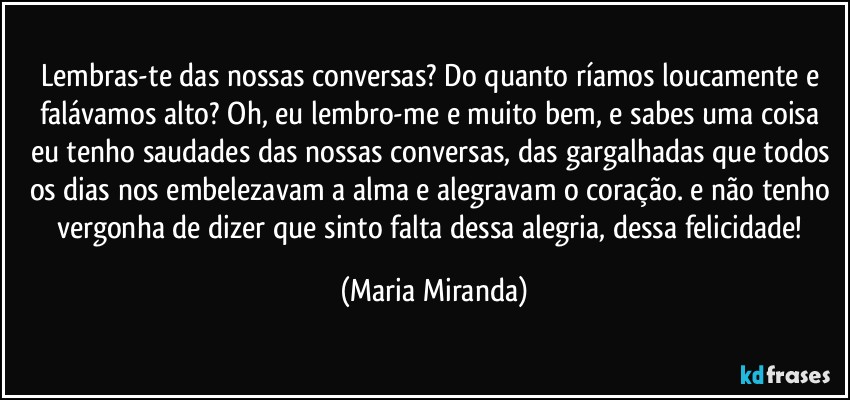 Lembras-te das nossas conversas? Do quanto ríamos loucamente e falávamos alto? Oh, eu lembro-me e muito bem, e sabes uma coisa eu tenho saudades das nossas conversas, das gargalhadas que todos os dias nos embelezavam a alma e alegravam o coração. e não tenho vergonha de dizer que sinto falta dessa alegria, dessa felicidade! (Maria Miranda)