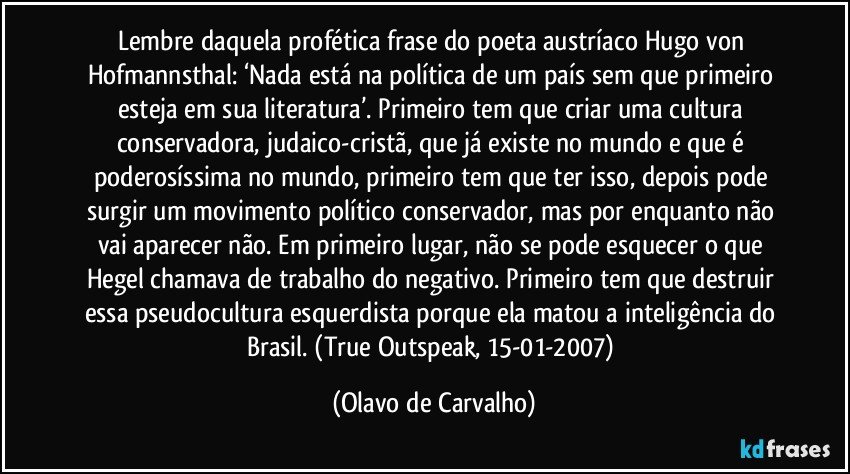 Lembre daquela profética frase do poeta austríaco Hugo von Hofmannsthal: ‘Nada está na política de um país sem que primeiro esteja em sua literatura’. Primeiro tem que criar uma cultura conservadora, judaico-cristã, que já existe no mundo e que é poderosíssima no mundo, primeiro tem que ter isso, depois pode surgir um movimento político conservador, mas por enquanto não vai aparecer não. Em primeiro lugar, não se pode esquecer o que Hegel chamava de trabalho do negativo. Primeiro tem que destruir essa pseudocultura esquerdista porque ela matou a inteligência do Brasil. (True Outspeak, 15-01-2007) (Olavo de Carvalho)