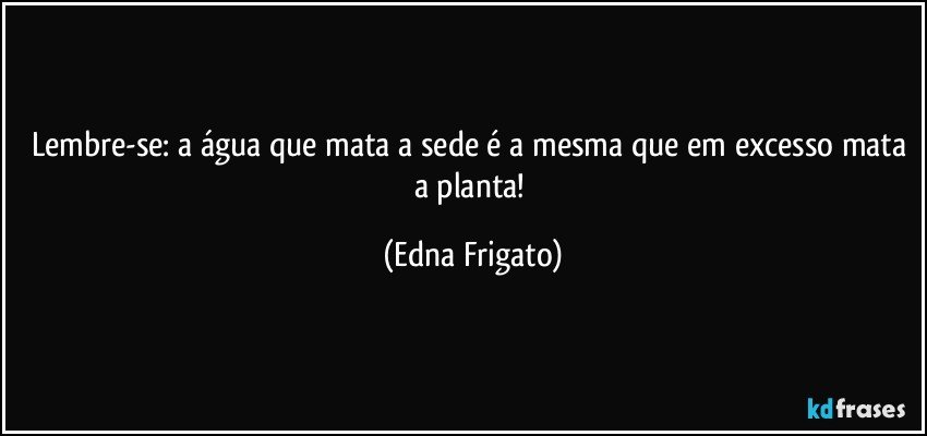 Lembre-se: a água que mata a sede é a mesma que em excesso mata a planta! (Edna Frigato)