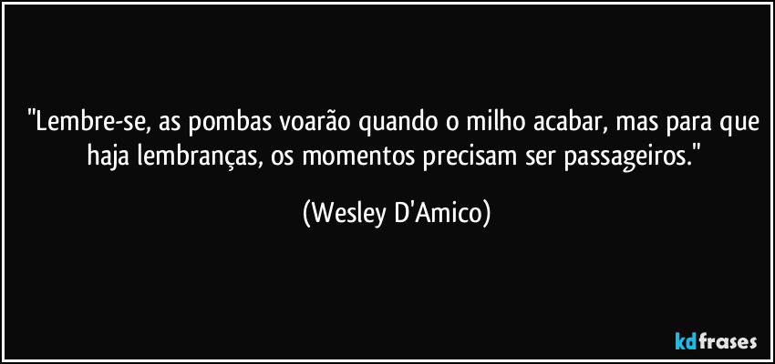 "Lembre-se, as pombas voarão quando o milho acabar, mas para que haja lembranças, os momentos precisam ser passageiros." (Wesley D'Amico)