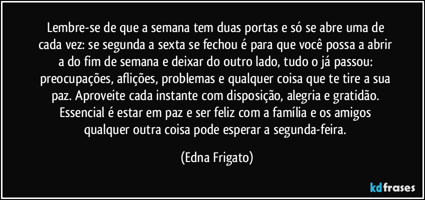 Lembre-se de que a semana tem duas portas e só se abre uma de cada vez: se segunda a sexta se fechou é para que você possa a abrir a do fim de semana e deixar do outro lado, tudo o já passou: preocupações, aflições, problemas e qualquer coisa que te tire a sua paz. Aproveite cada instante com disposição, alegria e gratidão. Essencial é estar em paz e ser feliz com a família e os amigos qualquer outra coisa pode esperar a segunda-feira. (Edna Frigato)