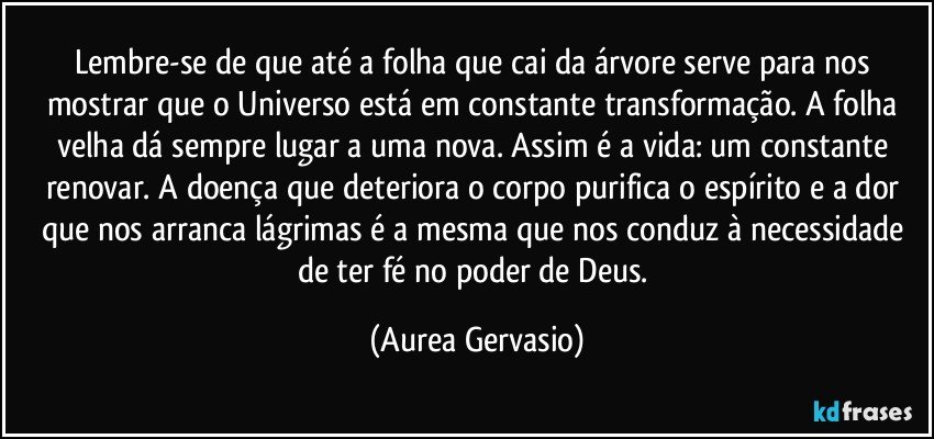 Lembre-se de que até a folha que cai da árvore serve para nos mostrar que o Universo está em constante transformação. A folha velha dá sempre lugar a uma nova. Assim é a vida: um constante renovar. A doença que deteriora o corpo purifica o espírito e a dor que nos arranca lágrimas é a mesma que nos conduz à necessidade de ter fé no poder de Deus. (Aurea Gervasio)