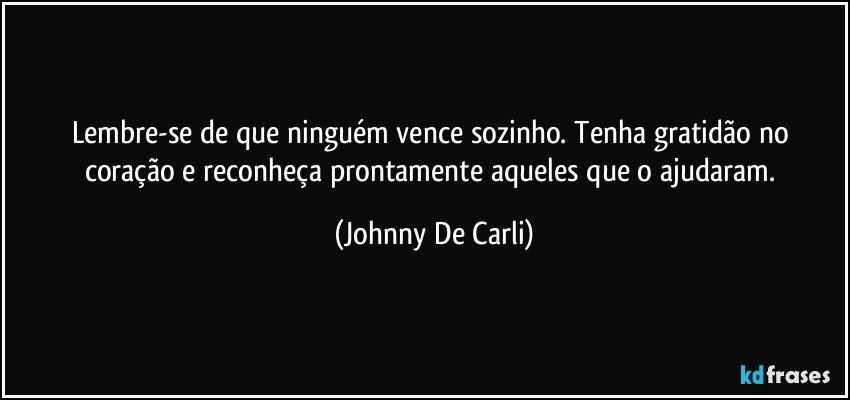 Lembre-se de que ninguém vence sozinho. Tenha gratidão no coração e reconheça prontamente aqueles que o ajudaram. (Johnny De Carli)