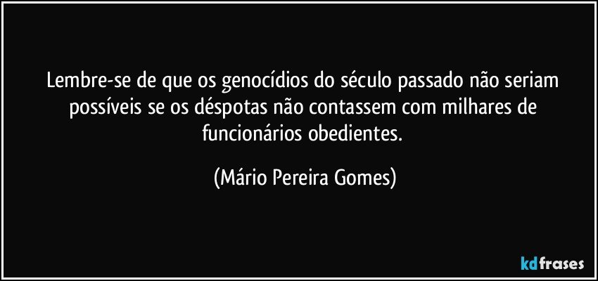 Lembre-se de que os genocídios do século passado não seriam possíveis se os déspotas não contassem com milhares de funcionários obedientes. (Mário Pereira Gomes)