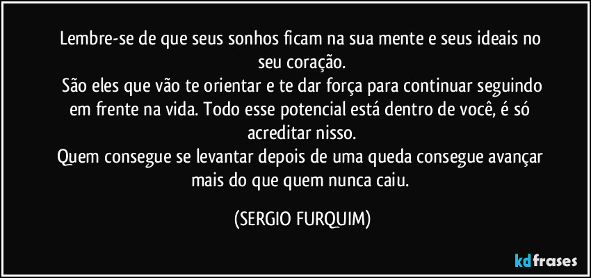 Lembre-se de que seus sonhos ficam na sua mente e seus ideais no seu coração.
 São eles que vão te orientar e te dar força para continuar seguindo em frente na vida. Todo esse potencial está dentro de você, é só acreditar nisso.
Quem consegue se levantar depois de uma queda consegue avançar mais do que quem nunca caiu. (SERGIO FURQUIM)