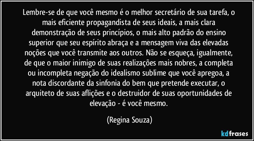 Lembre-se de que você mesmo é o melhor secretário de sua tarefa, o mais eficiente propagandista de seus ideais, a mais clara demonstração de seus princípios, o mais alto padrão do ensino superior que seu espírito abraça e a mensagem viva das elevadas noções que você transmite aos outros. Não se esqueça, igualmente, de que o maior inimigo de suas realizações mais nobres, a completa ou incompleta negação do idealismo sublime que você apregoa, a nota discordante da sinfonia do bem que pretende executar, o arquiteto de suas aflições e o destruidor de suas oportunidades de elevação - é você mesmo. (Regina Souza)