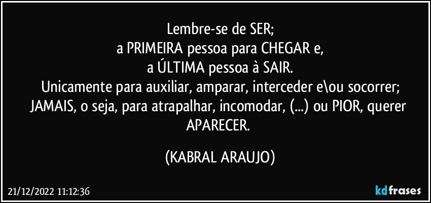 Lembre-se de SER;
a PRIMEIRA pessoa para CHEGAR e,
a ÚLTIMA pessoa à SAIR.
Unicamente para auxiliar, amparar, interceder e\ou socorrer;
JAMAIS, o seja, para atrapalhar, incomodar, (...) ou PIOR, querer APARECER. (KABRAL ARAUJO)