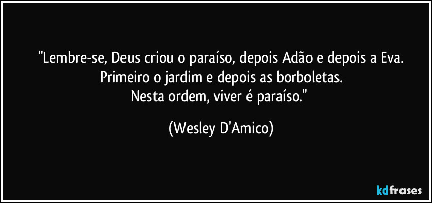 "Lembre-se, Deus criou o paraíso, depois Adão e depois a Eva.
Primeiro o jardim e depois as borboletas.
Nesta ordem, viver é paraíso." (Wesley D'Amico)