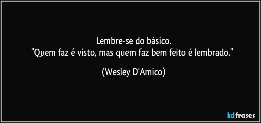 Lembre-se do básico.
"Quem faz é visto, mas quem faz bem feito é lembrado." (Wesley D'Amico)