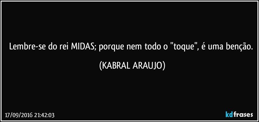 Lembre-se do rei MIDAS; porque nem todo o "toque", é uma benção. (KABRAL ARAUJO)