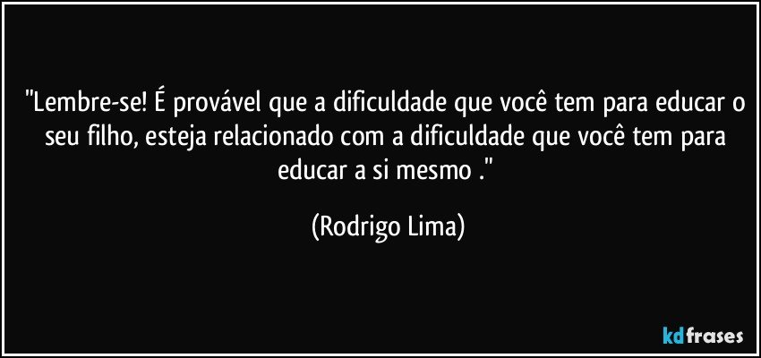 "Lembre-se! É provável que a dificuldade que você tem para educar o seu filho, esteja relacionado com a dificuldade que você tem para educar a si mesmo ." (Rodrigo Lima)